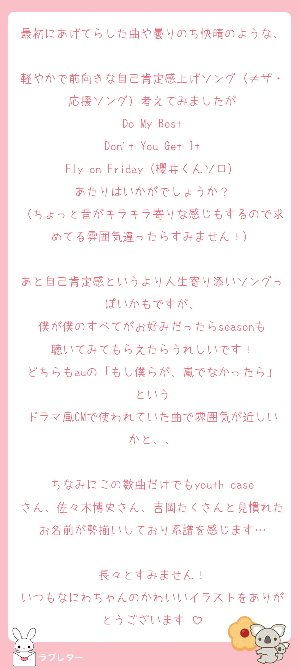 最初にあげてらした曲や曇りのち快晴のような、
軽やかで前向きな自己肯定感上げソング（≠ザ・応援ソング）考えてみましたが
Do My Best
Don't You Get It
Fly on Friday（櫻井くんソロ）
あたりはいかがでしょうか？
（ちょっと音がキラキラ寄りな感じもするので求めてる雰囲気違ったらすみません！）

あと自己肯定感というより人生寄り添いソングっぽいかもですが、
僕が僕のすべてがお好みだったらseasonも聴いてみてもらえたらうれしいです！
どちらもauの「もし僕らが、嵐でなかったら」という
ドラマ風CMで使われていた曲で雰囲気が近しいかと、、

ちなみにこの数曲だけでもyouth caseさん、佐々木博史さん、吉岡たくさんと見慣れたお名前が勢揃いしており系譜を感じます…

長々とすみません！
いつもなにわちゃんのかわいいイラストをありがとうございます♡