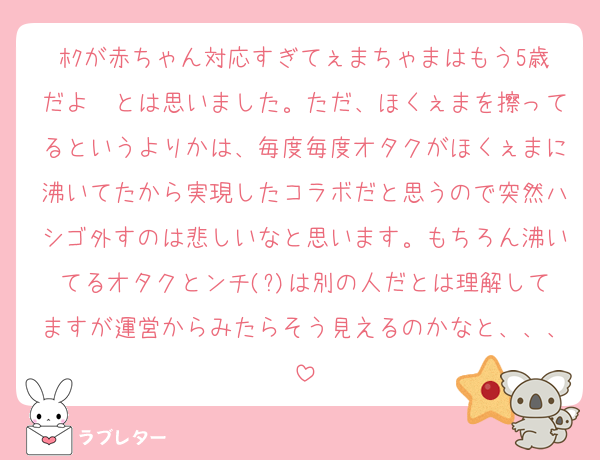ﾎｸが赤ちゃん対応すぎてぇまちゃまはもう5歳だよ〜とは思いました。ただ、ほくぇまを擦ってるというよりかは、毎度毎度オタクがほくぇまに沸いてたから実現したコラボだと思うので突然ハシゴ外すのは悲しいなと思います。もちろん沸いてるオタクとンチ(?)は別の人だとは理解してますが運営からみたらそう見えるのかなと、、、