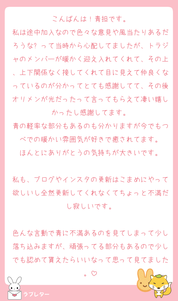 こんばんは！青担です。
私は途中加入なので色々な意見や風当たりあるだろうな❓って当時から心配してましたが、トラジャのメンバーが暖かく迎え入れてくれて、その上、上下関係なく接してくれて目に見えて仲良くなっているのが分かってとても感謝してて、その後オリメンが光だったって言ってもらえて凄い嬉しかったし感謝してます。
青の軽率な部分もあるのも分かりますが今でもつべでの暖かい雰囲気が好きで癒されてます。
ほんとにありがとうの気持ちが大きいです。

私も、ブログやインスタの更新はこまめにやって欲しいし全然更新してくれなくてちょっと不満だし寂しいです。

色んな言動で青に不満あるのを見てしまって少し落ち込みますが、頑張ってる部分もあるので少しでも認めて貰えたらいいなって思って見てました。