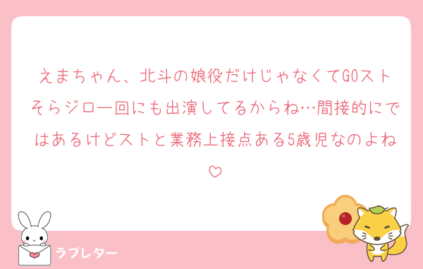 えまちゃん、北斗の娘役だけじゃなくてGOストそらジロー回にも出演してるからね…間接的にではあるけどストと業務上接点ある5歳児なのよね