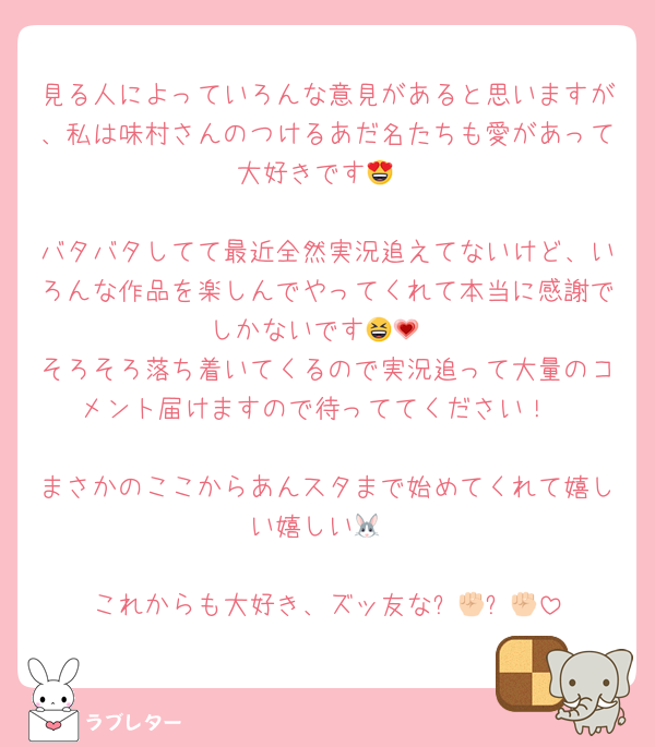 見る人によっていろんな意見があると思いますが、私は味村さんのつけるあだ名たちも愛があって大好きです😍

バタバタしてて最近全然実況追えてないけど、いろんな作品を楽しんでやってくれて本当に感謝でしかないです😆💗
そろそろ落ち着いてくるので実況追って大量のコメント届けますので待っててください！

まさかのここからあんスタまで始めてくれて嬉しい嬉しい🐰

これからも大好き、ズッ友な✊🏻✊🏻