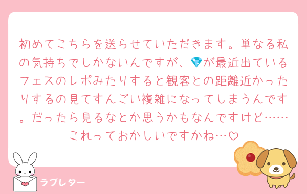 初めてこちらを送らせていただきます。単なる私の気持ちでしかないんですが、💎が最近出ているフェスのレポみたりすると観客との距離近かったりするの見てすんごい複雑になってしまうんです。だったら見るなとか思うかもなんですけど……これっておかしいですかね…