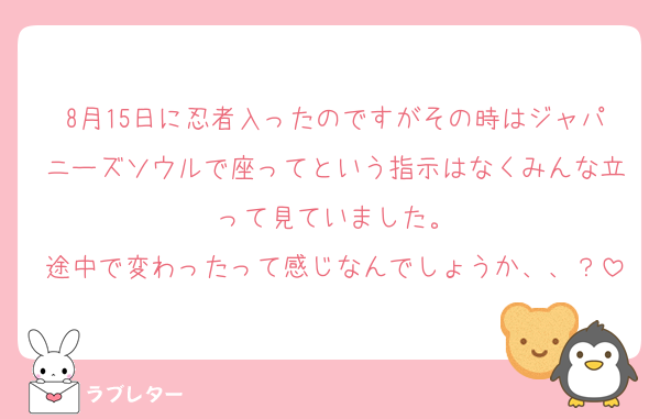 8月15日に忍者入ったのですがその時はジャパニーズソウルで座ってという指示はなくみんな立って見ていました。
途中で変わったって感じなんでしょうか、、？