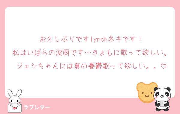 お久しぶりですlynchネキです！
私はいばらの涙厨です…きょもに歌って欲しい。ジェシちゃんには夏の憂鬱歌って欲しい。。