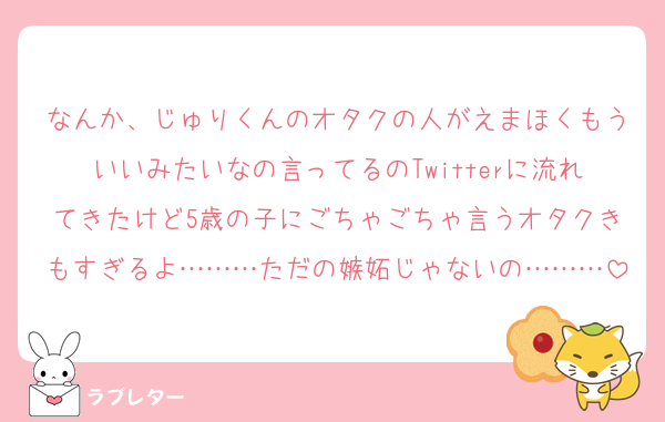 なんか、じゅりくんのオタクの人がえまほくもういいみたいなの言ってるのTwitterに流れてきたけど5歳の子にごちゃごちゃ言うオタクきもすぎるよ………ただの嫉妬じゃないの………