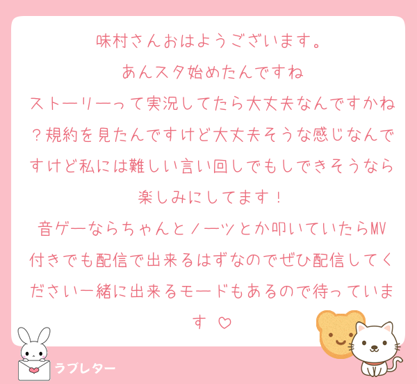 味村さんおはようございます。
あんスタ始めたんですね
ストーリーって実況してたら大丈夫なんですかね？規約を見たんですけど大丈夫そうな感じなんですけど私には難しい言い回しでもしできそうなら楽しみにしてます！
音ゲーならちゃんとノーツとか叩いていたらMV付きでも配信で出来るはずなのでぜひ配信してください一緒に出来るモードもあるので待っています♡