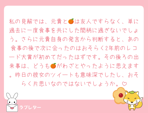 私の見解では、元貴と🍊は友人ですらなく、単に過去に一度食事を共にした間柄に過ぎないでしょう。さらに元貴自身の発言から判断すると、あの食事の後で次に会ったのはおそらく2年前のレコード大賞が初めてだったはずです。その後ろの出来事は、どうも🍊がわざとやったように思えます。昨日の彼女のツイートも意味深でしたし、おそらく片思いなのではないでしょうか。