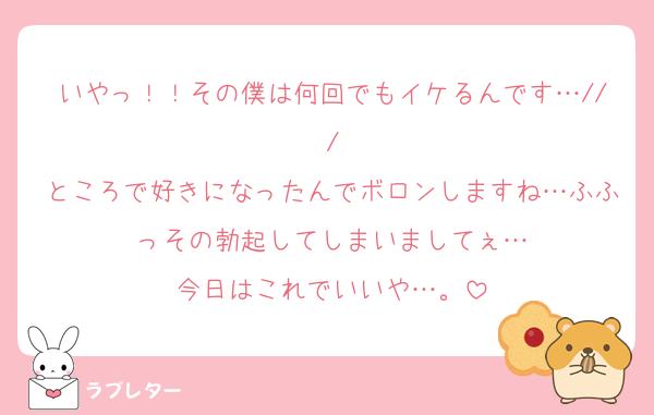 いやっ！！その僕は何回でもイケるんです…///
ところで好きになったんでボロンしますね…ふふっその勃起してしまいましてぇ…
今日はこれでいいや…。