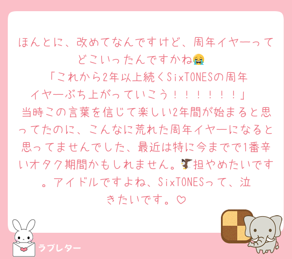 ほんとに、改めてなんですけど、周年イヤーってどこいったんですかね😭
「これから2年以上続くSixTONESの周年イヤーぶち上がっていこう！！！！！！」
当時この言葉を信じて楽しい2年間が始まると思ってたのに、こんなに荒れた周年イヤーになると思ってませんでした、最近は特に今までで1番辛いオタク期間かもしれません。🦅担やめたいです。アイドルですよね、SixTONESって、泣きたいです。