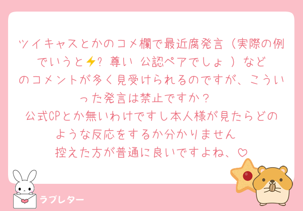 ツイキャスとかのコメ欄で最近腐発言（実際の例でいうと🦖⚡️尊い♡公認ペアでしょ‼️）などのコメントが多く見受けられるのですが、こういった発言は禁止ですか？
公式CPとか無いわけですし本人様が見たらどのような反応をするか分かりません
控えた方が普通に良いですよね、