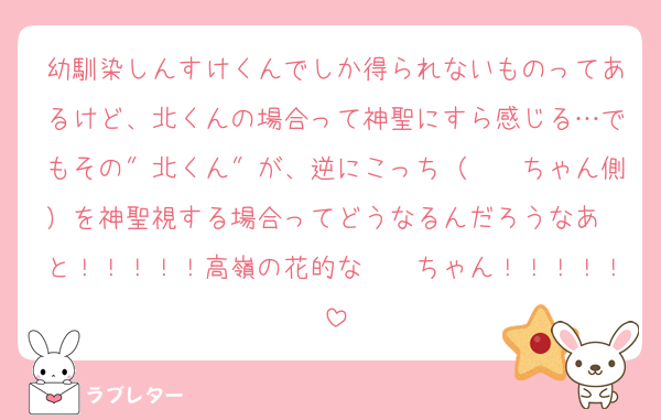 幼馴染しんすけくんでしか得られないものってあるけど、北くんの場合って神聖にすら感じる…でもその″北くん″が、逆にこっち（　　ちゃん側）を神聖視する場合ってどうなるんだろうなあ〜と！！！！！高嶺の花的な　　ちゃん！！！！！