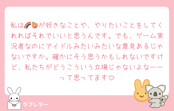 私は🌈🍑が好きなことや、やりたいことをしてくれればそれでいいと思うんです。でも、ゲーム実況者なのにアイドルみたいみたいな意見あるじゃないですか。確かにそう思うかもしれないですけど、私たちがどうこういう立場じゃないよなーーって思ってます