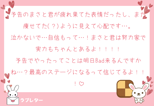 予告のまさと君が疲れ果てた表情だったし、また痩せてた(？)ように見えて心配です…。
泣かないで…自信もって…！まさと君は努力家で実力もちゃんとあるよ！！！！
予告でやったってことは明日Bad来るんですかね…？最高のステージになるって信じてるよ！！！