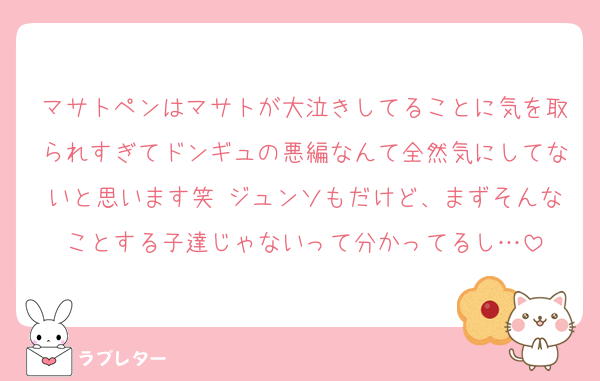 マサトペンはマサトが大泣きしてることに気を取られすぎてドンギュの悪編なんて全然気にしてないと思います笑 ジュンソもだけど、まずそんなことする子達じゃないって分かってるし…