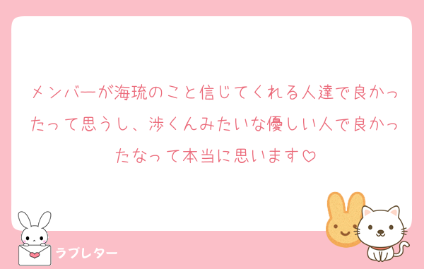 メンバーが海琉のこと信じてくれる人達で良かったって思うし、渉くんみたいな優しい人で良かったなって本当に思います
