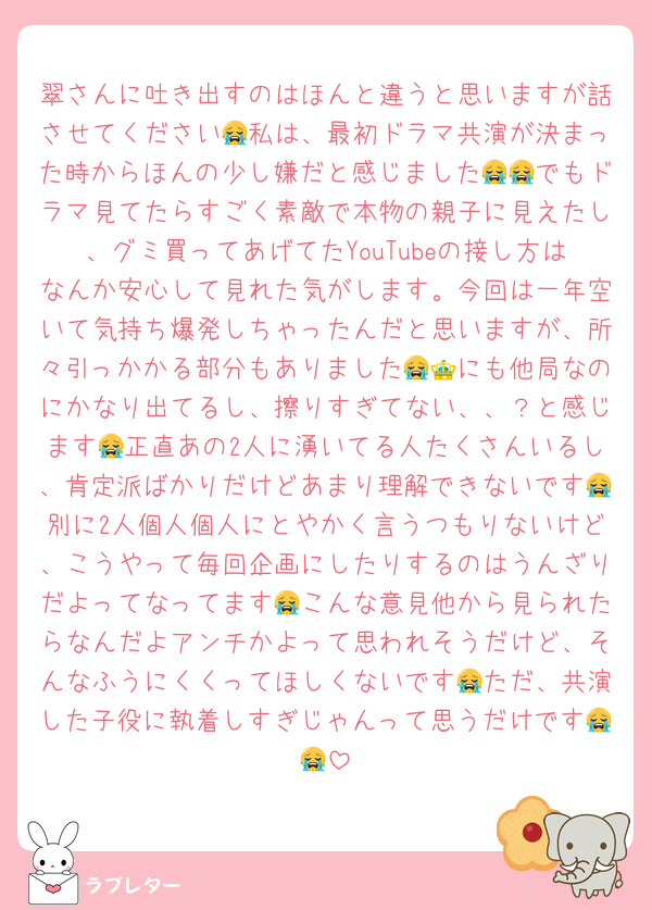 翠さんに吐き出すのはほんと違うと思いますが話させてください😭私は、最初ドラマ共演が決まった時からほんの少し嫌だと感じました😭😭でもドラマ見てたらすごく素敵で本物の親子に見えたし、グミ買ってあげてたYouTubeの接し方はなんか安心して見れた気がします。今回は一年空いて気持ち爆発しちゃったんだと思いますが、所々引っかかる部分もありました😭👑にも他局なのにかなり出てるし、擦りすぎてない、、？と感じます😭正直あの2人に湧いてる人たくさんいるし、肯定派ばかりだけどあまり理解できないです😭別に2人個人個人にとやかく言うつもりないけど、こうやって毎回企画にしたりするのはうんざりだよってなってます😭こんな意見他から見られたらなんだよアンチかよって思われそうだけど、そんなふうにくくってほしくないです😭ただ、共演した子役に執着しすぎじゃんって思うだけです😭😭