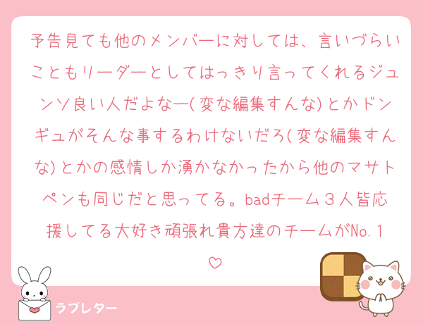 予告見ても他のメンバーに対しては、言いづらいこともリーダーとしてはっきり言ってくれるジュンソ良い人だよなー(変な編集すんな)とかドンギュがそんな事するわけないだろ(変な編集すんな)とかの感情しか湧かなかったから他のマサトペンも同じだと思ってる。badチーム３人皆応援してる大好き頑張れ貴方達のチームがNo.1
