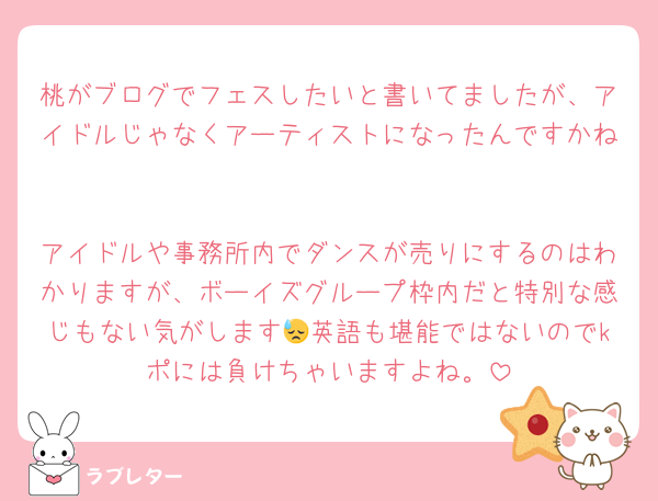 桃がブログでフェスしたいと書いてましたが、アイドルじゃなくアーティストになったんですかね🫠

アイドルや事務所内でダンスが売りにするのはわかりますが、ボーイズグループ枠内だと特別な感じもない気がします😓英語も堪能ではないのでkポには負けちゃいますよね。