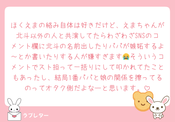 ほくえまの絡み自体は好きだけど、えまちゃんが北斗以外の人と共演してたらわざわざSNSのコメント欄に北斗の名前出したりパパが嫉妬するよ～とか書いたりする人が嫌すぎます😭そういうコメントでスト担って一括りにして叩かれてたこともあったし、結局1番パパと娘の関係を擦ってるのってオタク側だよなーと思います。