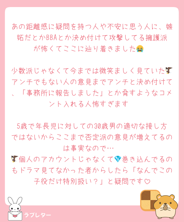 あの距離感に疑問を持つ人や不安に思う人に、嫉妬だとかBBAとか決め付けて攻撃してる擁護派が怖くてここに辿り着きました😭

少数派じゃなくて今までは微笑ましく見ていた🦅アンチでもない人の意見までアンチと決め付けて、「事務所に報告しました」とか脅すようなコメント入れる人怖すぎます

5歳で年長児に対しての30歳男の適切な接し方ではないからここまで否定派の意見が増えてるのは事実なので…
🦅個人のアカウントじゃなくて💎巻き込んでるのもドラマ見てなかった者からしたら「なんでこの子役だけ特別扱い？」と疑問です