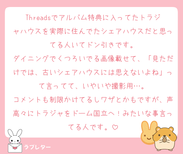 Threadsでアルバム特典に入ってたトラジャハウスを実際に住んでたシェアハウスだと思ってる人いてドン引きです。
ダイニングでくつろいでる画像載せて、「見ただけでは、古いシェアハウスには思えないよね」って言ってて、いやいや撮影用…。
コメントも制限かけてるしワザとかもですが、声高々にトラジャをドーム国立へ！みたいな事言ってる人です。
