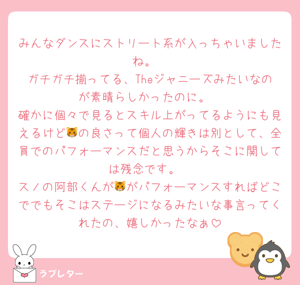 みんなダンスにストリート系が入っちゃいましたね。
ガチガチ揃ってる、Theジャニーズみたいなのが素晴らしかったのに。
確かに個々で見るとスキル上がってるようにも見えるけど🐯の良さって個人の輝きは別として、全員でのパフォーマンスだと思うからそこに関しては残念です。
スノの阿部くんが🐯がパフォーマンスすればどこででもそこはステージになるみたいな事言ってくれたの、嬉しかったなぁ