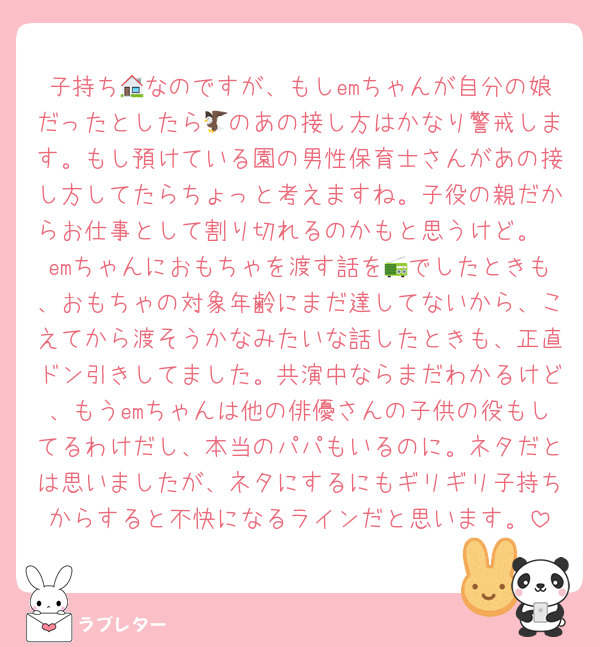 子持ち🏠なのですが、もしemちゃんが自分の娘だったとしたら🦅のあの接し方はかなり警戒します。もし預けている園の男性保育士さんがあの接し方してたらちょっと考えますね。子役の親だからお仕事として割り切れるのかもと思うけど。
emちゃんにおもちゃを渡す話を📻でしたときも、おもちゃの対象年齢にまだ達してないから、こえてから渡そうかなみたいな話したときも、正直ドン引きしてました。共演中ならまだわかるけど、もうemちゃんは他の俳優さんの子供の役もしてるわけだし、本当のパパもいるのに。ネタだとは思いましたが、ネタにするにもギリギリ子持ちからすると不快になるラインだと思います。
