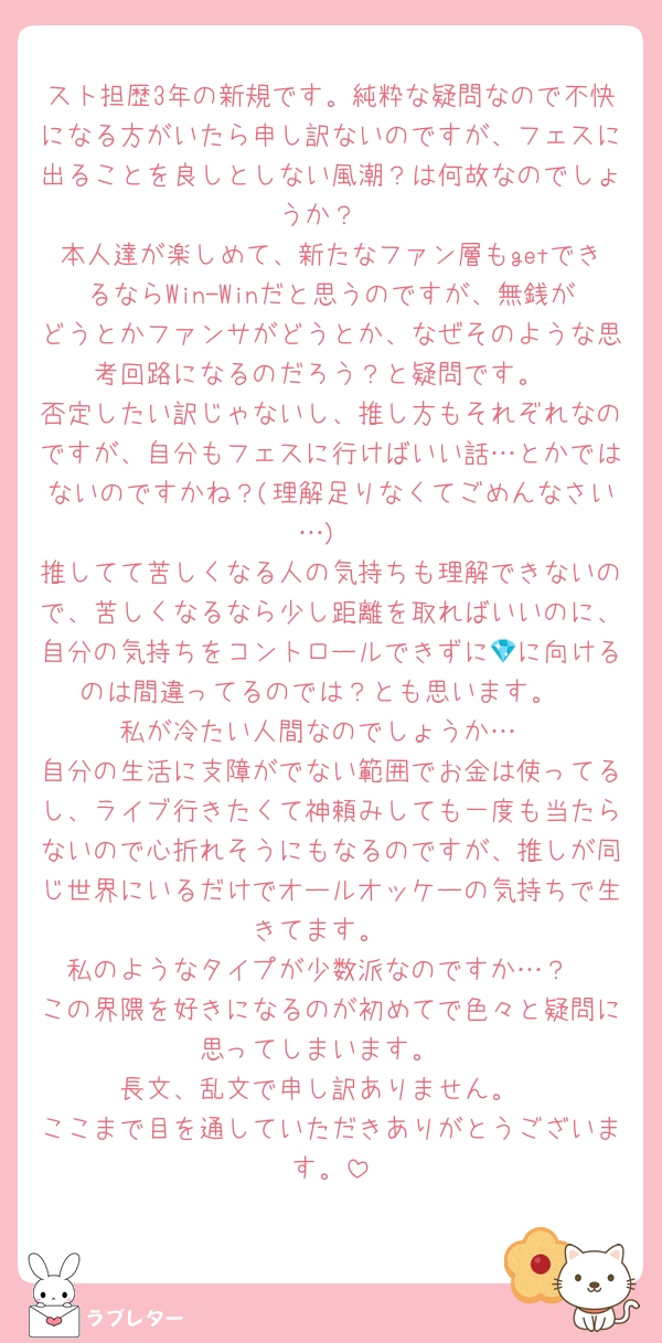 スト担歴3年の新規です。純粋な疑問なので不快になる方がいたら申し訳ないのですが、フェスに出ることを良しとしない風潮？は何故なのでしょうか？
本人達が楽しめて、新たなファン層もgetできるならWin-Winだと思うのですが、無銭がどうとかファンサがどうとか、なぜそのような思考回路になるのだろう？と疑問です。
否定したい訳じゃないし、推し方もそれぞれなのですが、自分もフェスに行けばいい話…とかではないのですかね？(理解足りなくてごめんなさい…)
推してて苦しくなる人の気持ちも理解できないので、苦しくなるなら少し距離を取ればいいのに、自分の気持ちをコントロールできずに💎に向けるのは間違ってるのでは？とも思います。
私が冷たい人間なのでしょうか…
自分の生活に支障がでない範囲でお金は使ってるし、ライブ行きたくて神頼みしても一度も当たらないので心折れそうにもなるのですが、推しが同じ世界にいるだけでオールオッケーの気持ちで生きてます。
私のようなタイプが少数派なのですか…？
この界隈を好きになるのが初めてで色々と疑問に思ってしまいます。
長文、乱文で申し訳ありません。
ここまで目を通していただきありがとうございます。