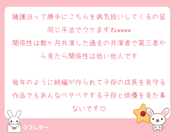 擁護派って勝手にこちらを病気扱いしてくるの皆同じ手法でウケますねwwww
関係性は数ヶ月共演した過去の共演者で第三者から見たら関係性は低い他人です

毎年のように続編が作られて子役の成長を見守る作品でもあんなベタベタする子役と俳優を見た事ないです