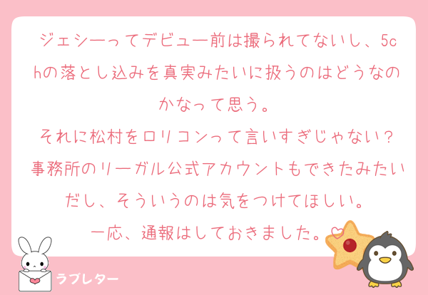 ジェシーってデビュー前は撮られてないし、5chの落とし込みを真実みたいに扱うのはどうなのかなって思う。
それに松村をロリコンって言いすぎじゃない？
事務所のリーガル公式アカウントもできたみたいだし、そういうのは気をつけてほしい。
一応、通報はしておきました。