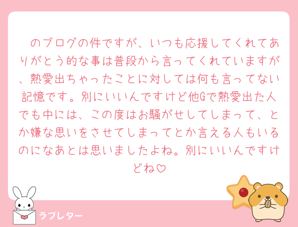 🦓のブログの件ですが、いつも応援してくれてありがとう的な事は普段から言ってくれていますが、熱愛出ちゃったことに対しては何も言ってない記憶です。別にいいんですけど他Gで熱愛出た人でも中には、この度はお騒がせしてしまって、とか嫌な思いをさせてしまってとか言える人もいるのになあとは思いましたよね。別にいいんですけどね