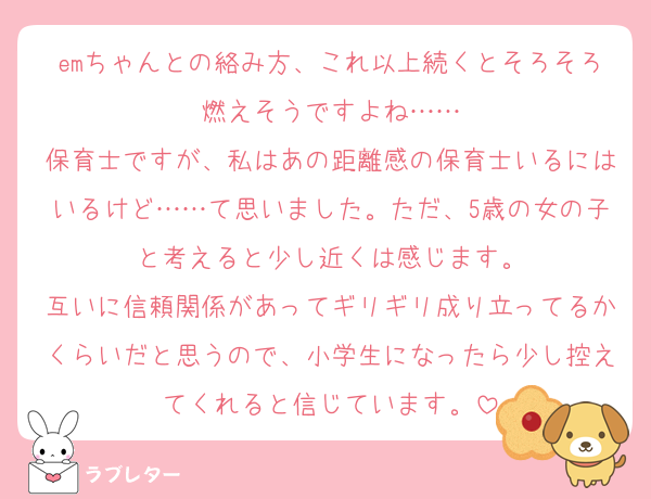 emちゃんとの絡み方、これ以上続くとそろそろ燃えそうですよね……
保育士ですが、私はあの距離感の保育士いるにはいるけど……て思いました。ただ、5歳の女の子と考えると少し近くは感じます。
互いに信頼関係があってギリギリ成り立ってるかくらいだと思うので、小学生になったら少し控えてくれると信じています。