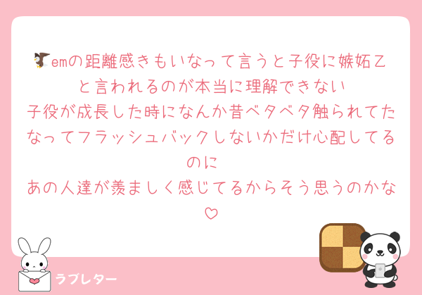 🦅emの距離感きもいなって言うと子役に嫉妬乙〜と言われるのが本当に理解できない
子役が成長した時になんか昔ベタベタ触られてたなってフラッシュバックしないかだけ心配してるのに
あの人達が羨ましく感じてるからそう思うのかな