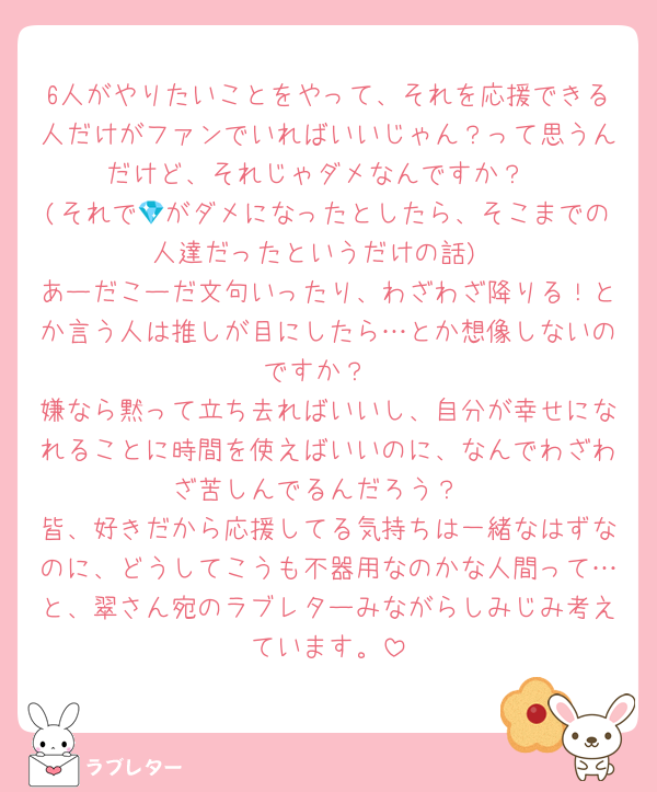 6人がやりたいことをやって、それを応援できる人だけがファンでいればいいじゃん？って思うんだけど、それじゃダメなんですか？
(それで💎がダメになったとしたら、そこまでの人達だったというだけの話)
あーだこーだ文句いったり、わざわざ降りる！とか言う人は推しが目にしたら…とか想像しないのですか？
嫌なら黙って立ち去ればいいし、自分が幸せになれることに時間を使えばいいのに、なんでわざわざ苦しんでるんだろう？
皆、好きだから応援してる気持ちは一緒なはずなのに、どうしてこうも不器用なのかな人間って…と、翠さん宛のラブレターみながらしみじみ考えています。