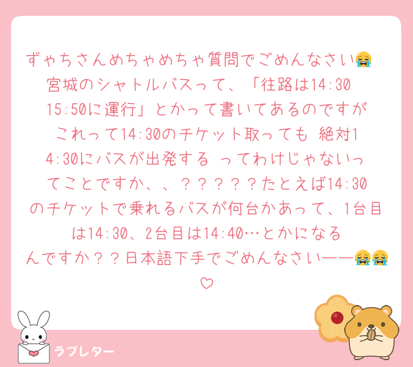 ずゃちさんめちゃめちゃ質問でごめんなさい😭
宮城のシャトルバスって、「往路は14:30〜15:50に運行」とかって書いてあるのですがこれって14:30のチケット取っても 絶対14:30にバスが出発する ってわけじゃないってことですか、、？？？？？たとえば14:30のチケットで乗れるバスが何台かあって、1台目は14:30、2台目は14:40…とかになるんですか？？日本語下手でごめんなさいーー😭😭