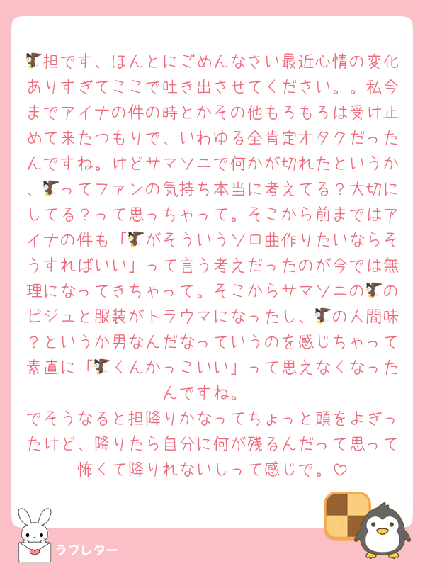 🦅担です、ほんとにごめんなさい最近心情の変化ありすぎてここで吐き出させてください。。私今までアイナの件の時とかその他もろもろは受け止めて来たつもりで、いわゆる全肯定オタクだったんですね。けどサマソニで何かが切れたというか、🦅ってファンの気持ち本当に考えてる？大切にしてる？って思っちゃって。そこから前まではアイナの件も「🦅がそういうソロ曲作りたいならそうすればいい」って言う考えだったのが今では無理になってきちゃって。そこからサマソニの🦅のビジュと服装がトラウマになったし、🦅の人間味？というか男なんだなっていうのを感じちゃって素直に「🦅くんかっこいい」って思えなくなったんですね。
でそうなると担降りかなってちょっと頭をよぎったけど、降りたら自分に何が残るんだって思って怖くて降りれないしって感じで。