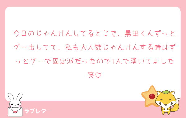 今日のじゃんけんしてるとこで、黒田くんずっとグー出してて、私も大人数じゃんけんする時はずっとグーで固定派だったので1人で湧いてました笑
