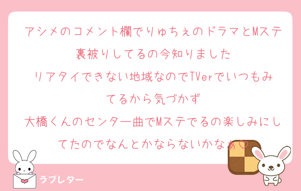 アシメのコメント欄でりゅちぇのドラマとMステ裏被りしてるの今知りました
リアタイできない地域なのでTVerでいつもみてるから気づかず
大橋くんのセンター曲でMステでるの楽しみにしてたのでなんとかならないかなぁ