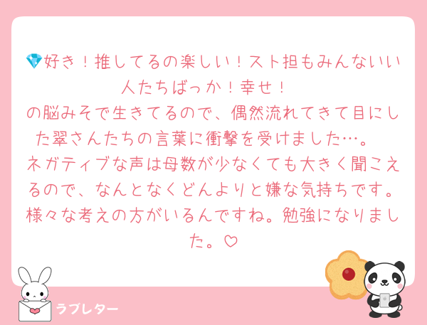 💎好き！推してるの楽しい！スト担もみんないい人たちばっか！幸せ！
の脳みそで生きてるので、偶然流れてきて目にした翠さんたちの言葉に衝撃を受けました…。
ネガティブな声は母数が少なくても大きく聞こえるので、なんとなくどんよりと嫌な気持ちです。様々な考えの方がいるんですね。勉強になりました。