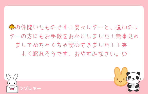 🦁の件聞いたものです！度々レターと、追加のレターの方にもお手数をおかけしました！無事見れましてめちゃくちゃ安心できました！！笑
よく眠れそうです、おやすみなさい。