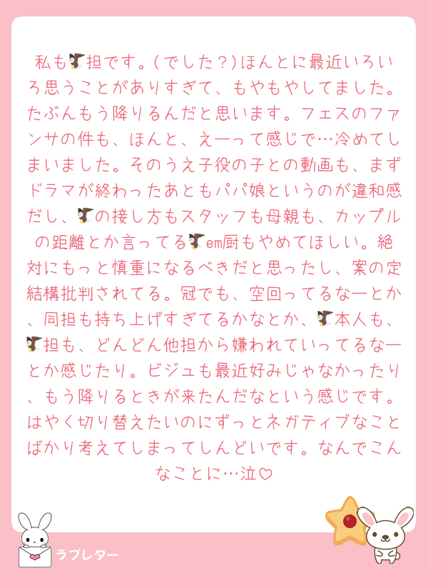 私も🦅担です。(でした？)ほんとに最近いろいろ思うことがありすぎて、もやもやしてました。たぶんもう降りるんだと思います。フェスのファンサの件も、ほんと、えーって感じで…冷めてしまいました。そのうえ子役の子との動画も、まずドラマが終わったあともパパ娘というのが違和感だし、🦅の接し方もスタッフも母親も、カップルの距離とか言ってる🦅em厨もやめてほしい。絶対にもっと慎重になるべきだと思ったし、案の定結構批判されてる。冠でも、空回ってるなーとか、同担も持ち上げすぎてるかなとか、🦅本人も、🦅担も、どんどん他担から嫌われていってるなーとか感じたり。ビジュも最近好みじゃなかったり、もう降りるときが来たんだなという感じです。はやく切り替えたいのにずっとネガティブなことばかり考えてしまってしんどいです。なんでこんなことに…泣
