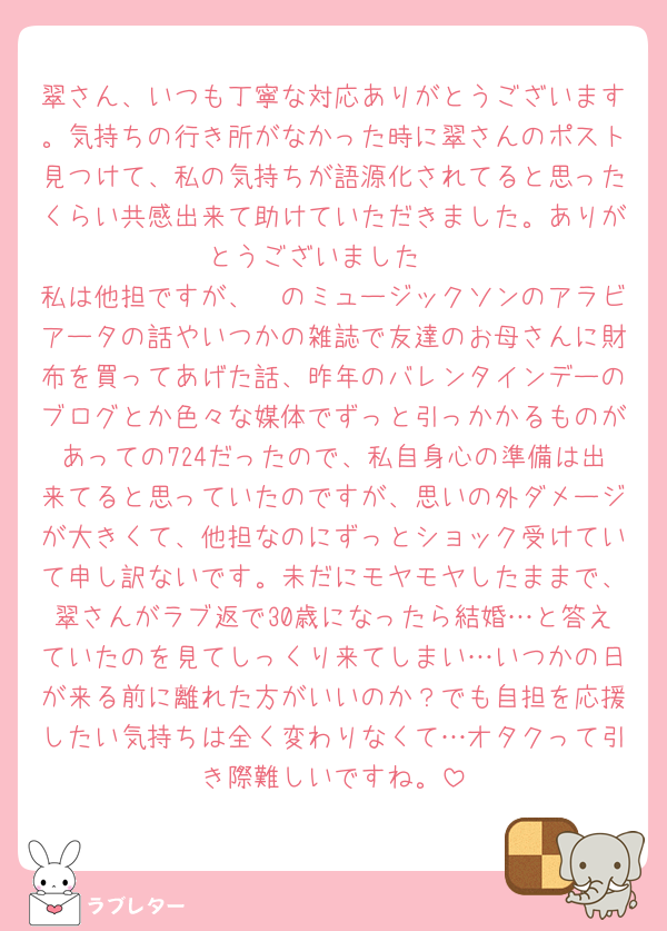 翠さん、いつも丁寧な対応ありがとうございます。気持ちの行き所がなかった時に翠さんのポスト見つけて、私の気持ちが語源化されてると思ったくらい共感出来て助けていただきました。ありがとうございました♡
私は他担ですが、🦓のミュージックソンのアラビアータの話やいつかの雑誌で友達のお母さんに財布を買ってあげた話、昨年のバレンタインデーのブログとか色々な媒体でずっと引っかかるものがあっての724だったので、私自身心の準備は出来てると思っていたのですが、思いの外ダメージが大きくて、他担なのにずっとショック受けていて申し訳ないです。未だにモヤモヤしたままで、翠さんがラブ返で30歳になったら結婚…と答えていたのを見てしっくり来てしまい…いつかの日が来る前に離れた方がいいのか？でも自担を応援したい気持ちは全く変わりなくて…オタクって引き際難しいですね。