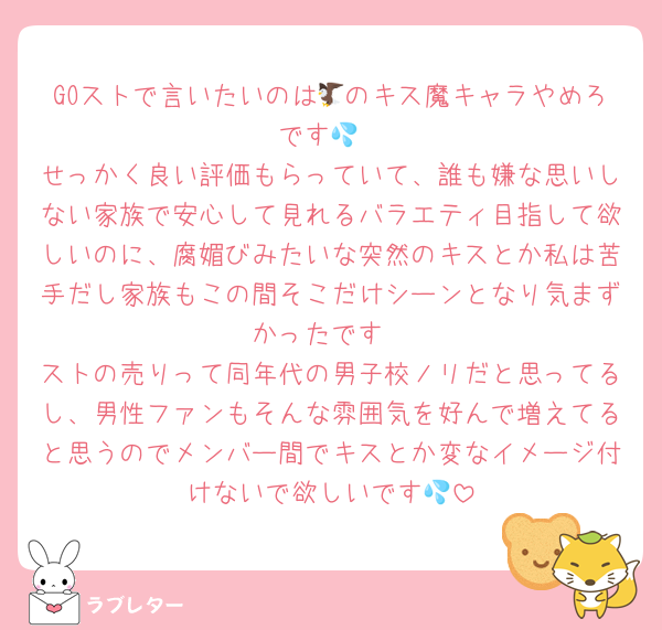 GOストで言いたいのは🦅のキス魔キャラやめろです💦
せっかく良い評価もらっていて、誰も嫌な思いしない家族で安心して見れるバラエティ目指して欲しいのに、腐媚びみたいな突然のキスとか私は苦手だし家族もこの間そこだけシーンとなり気まずかったです
ストの売りって同年代の男子校ノリだと思ってるし、男性ファンもそんな雰囲気を好んで増えてると思うのでメンバー間でキスとか変なイメージ付けないで欲しいです💦