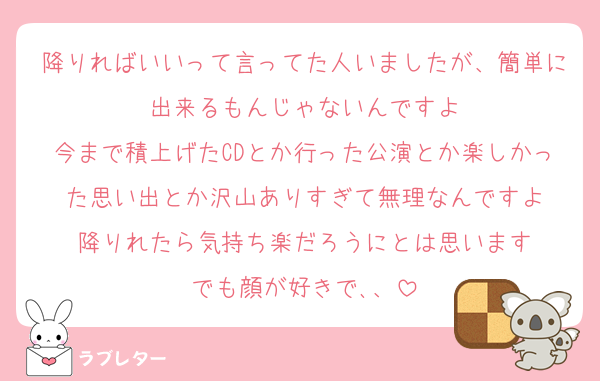 降りればいいって言ってた人いましたが、簡単に出来るもんじゃないんですよ
今まで積上げたCDとか行った公演とか楽しかった思い出とか沢山ありすぎて無理なんですよ
降りれたら気持ち楽だろうにとは思います
でも顔が好きで､、