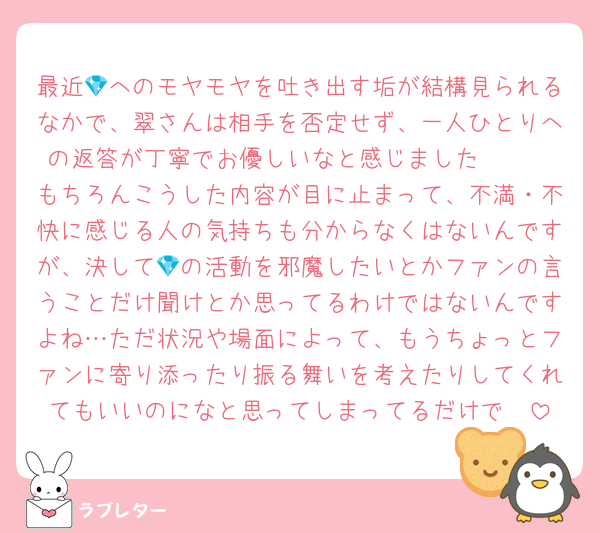 最近💎へのモヤモヤを吐き出す垢が結構見られるなかで、翠さんは相手を否定せず、一人ひとりへの返答が丁寧でお優しいなと感じました︎🫶🏻
もちろんこうした内容が目に止まって、不満・不快に感じる人の気持ちも分からなくはないんですが、決して💎の活動を邪魔したいとかファンの言うことだけ聞けとか思ってるわけではないんですよね…ただ状況や場面によって、もうちょっとファンに寄り添ったり振る舞いを考えたりしてくれてもいいのになと思ってしまってるだけで🥲