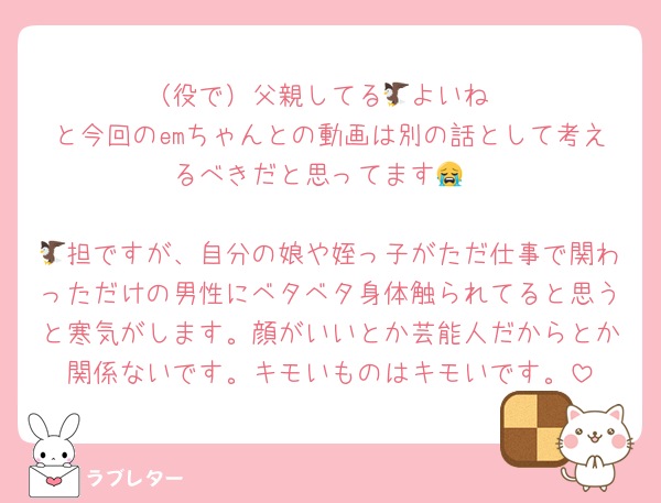 （役で）父親してる🦅よいね
と今回のemちゃんとの動画は別の話として考えるべきだと思ってます😭

🦅担ですが、自分の娘や姪っ子がただ仕事で関わっただけの男性にベタベタ身体触られてると思うと寒気がします。顔がいいとか芸能人だからとか関係ないです。キモいものはキモいです。