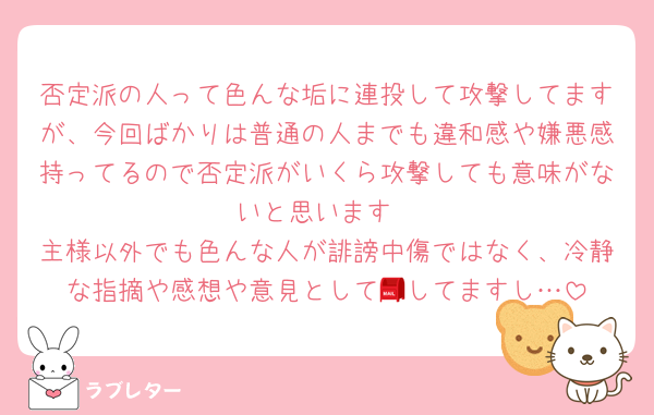 否定派の人って色んな垢に連投して攻撃してますが、今回ばかりは普通の人までも違和感や嫌悪感持ってるので否定派がいくら攻撃しても意味がないと思います
主様以外でも色んな人が誹謗中傷ではなく、冷静な指摘や感想や意見として📮してますし…