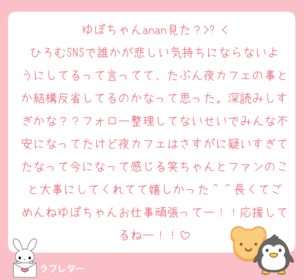ゆぽちゃんanan見た？>⩊<
ひろむSNSで誰かが悲しい気持ちにならないようにしてるって言ってて、たぶん夜カフェの事とか結構反省してるのかなって思った。深読みしすぎかな？？フォロー整理してないせいでみんな不安になってたけど夜カフェはさすがに疑いすぎてたなって今になって感じる笑ちゃんとファンのこと大事にしてくれてて嬉しかった‎＾＾長くてごめんねゆぽちゃんお仕事頑張ってー！！応援してるねー！！
