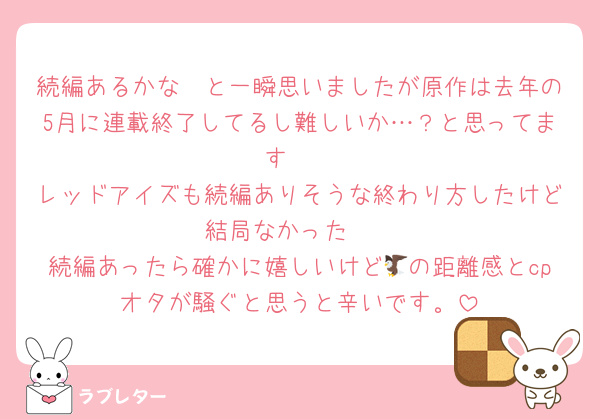 続編あるかな〜と一瞬思いましたが原作は去年の5月に連載終了してるし難しいか…？と思ってます🥲
レッドアイズも続編ありそうな終わり方したけど結局なかった🥲
続編あったら確かに嬉しいけど🦅の距離感とcpオタが騒ぐと思うと辛いです。