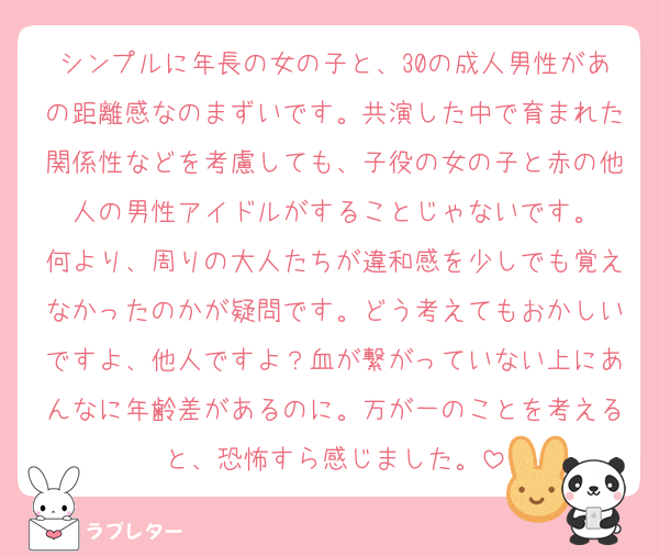シンプルに年長の女の子と、30の成人男性があの距離感なのまずいです。共演した中で育まれた関係性などを考慮しても、子役の女の子と赤の他人の男性アイドルがすることじゃないです。
何より、周りの大人たちが違和感を少しでも覚えなかったのかが疑問です。どう考えてもおかしいですよ、他人ですよ？血が繋がっていない上にあんなに年齢差があるのに。万が一のことを考えると、恐怖すら感じました。
